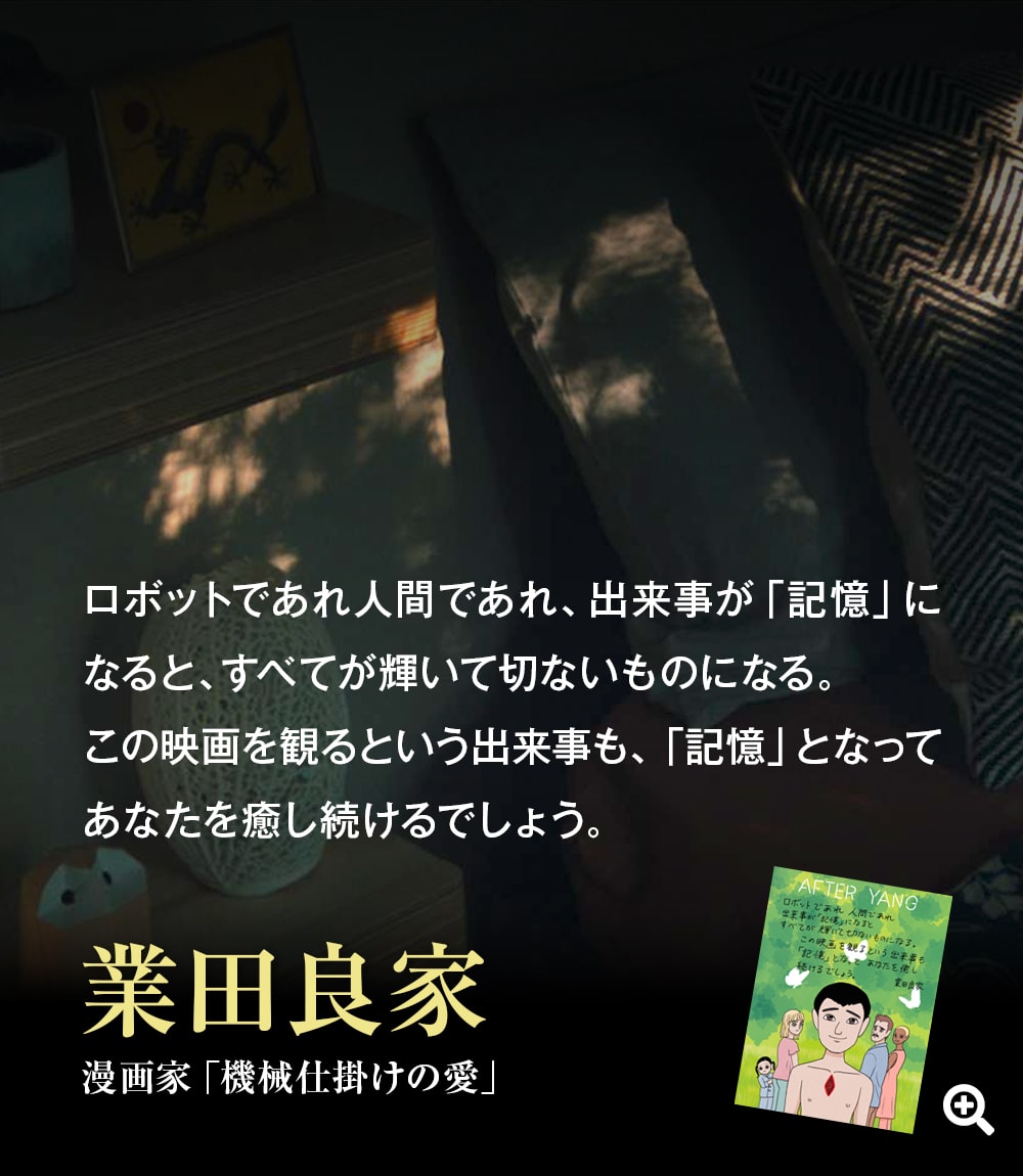 ロボットであれ人間であれ、出来事が「記憶」になると、すべてが輝いて切ないものになる。この映画を観るという出来事も、「記憶」となってあなたを癒し続けるでしょう。――業田良家（漫画家 「機械仕掛けの愛」）