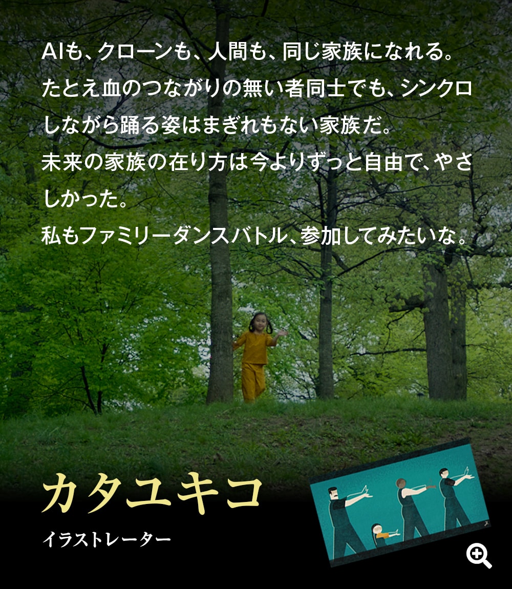 AIも、クローンも、人間も、同じ家族になれる。たとえ血のつながりの無い者同士でも、シンクロしながら踊る姿はまぎれもない家族だ。未来の家族の在り方は今よりずっと自由で、やさしかった。私もファミリーダンスバトル、参加してみたいな。――カタユキコ（イラストレーター）