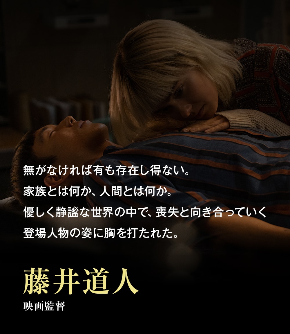 無がなければ有も存在し得ない。家族とは何か、人間とは何か。優しく静謐な世界の中で、喪失と向き合っていく登場人物の姿に胸を打たれた。――藤井道人（映画監督）