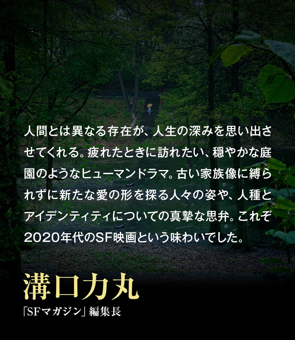 人間とは異なる存在が、人生の深みを思い出させてくれる。疲れたときに訪れたい、穏やかな庭園のようなヒューマンドラマ。古い家族像に縛られずに新たな愛の形を探る人々の姿や、人種とアイデンティティについての真摯な思弁。これぞ2020年代のSF映画という味わいでした。――溝口力丸（「SFマガジン」編集長）