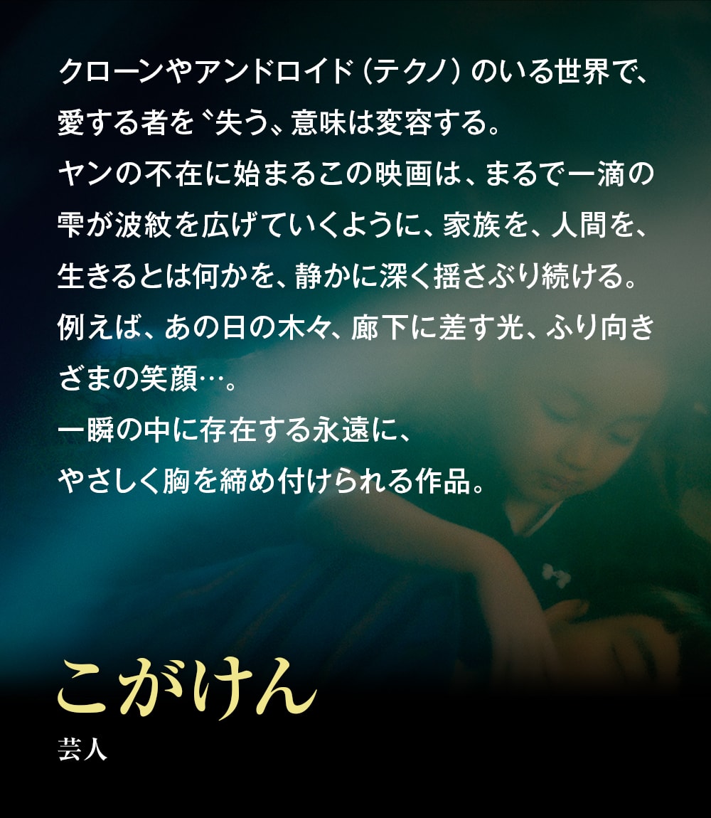 クローンやアンドロイド（テクノ）のいる世界で、愛する者を〝失う〟意味は変容する。ヤンの不在に始まるこの映画は、まるで一滴の雫が波紋を広げていくように、家族を、人間を、生きるとは何かを、静かに深く揺さぶり続ける。例えば、あの日の木々、廊下に差す光、ふり向きざまの笑顔…。一瞬の中に存在する永遠に、やさしく胸を締め付けられる作品。――こがけん（芸人）