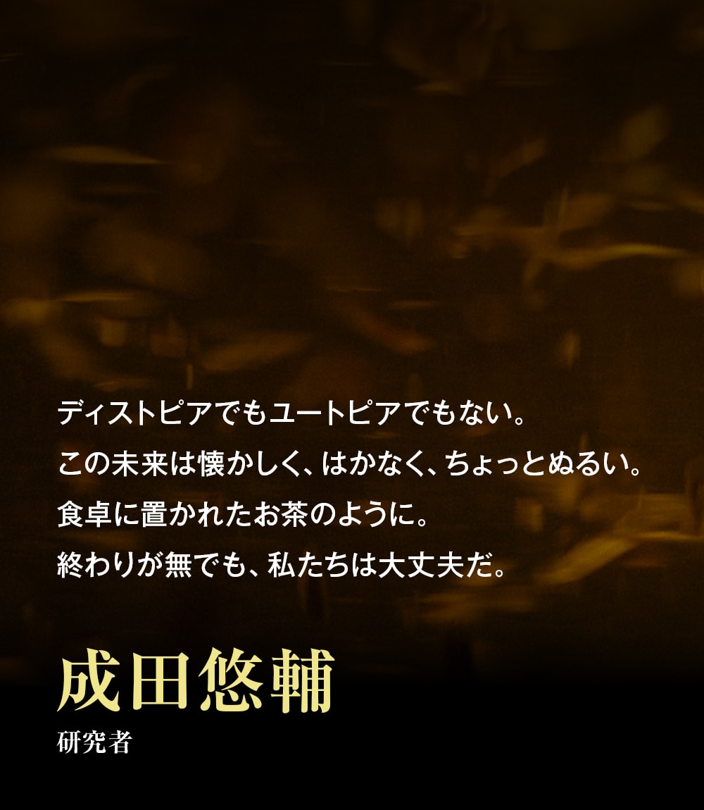 ディストピアでもユートピアでもない。この未来は懐かしく、はかなく、ちょっとぬるい。食卓に置かれたお茶のように。終わりが無でも、私たちは大丈夫だ。――成田悠輔（研究者）